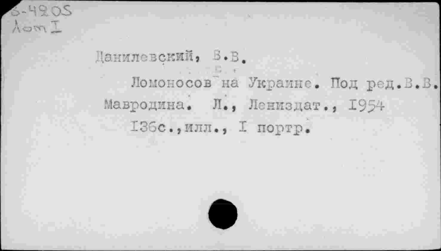 ﻿I
До^л X
Данилевский} 3.3.
Ломоносов на Украине. Под ред.В.З.
Мавродина. Л., Лениздат., 1954 136с.,ИЛЛ., I портр.